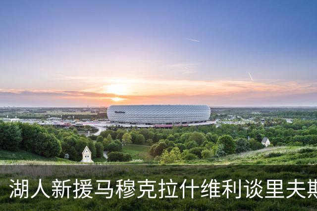 湖人新援马穆克拉什维利谈里夫斯：他是我们的精神支柱，随时能找回状态